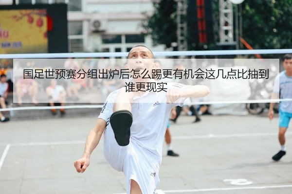 国足世预赛分组出炉后怎么踢更有机会这几点比抽到谁更现实